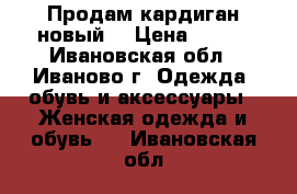 Продам кардиган новый  › Цена ­ 600 - Ивановская обл., Иваново г. Одежда, обувь и аксессуары » Женская одежда и обувь   . Ивановская обл.